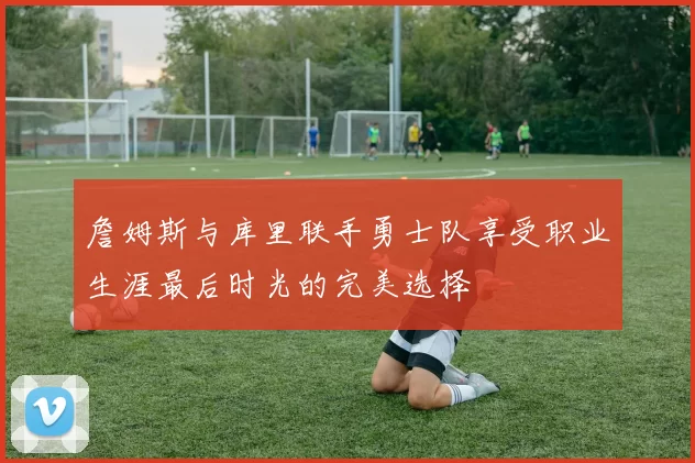 詹姆斯与库里联手勇士队享受职业生涯最后时光的完美选择