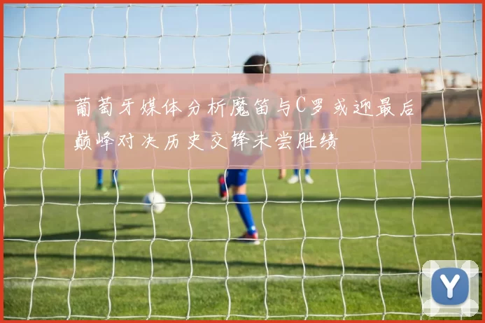 葡萄牙媒体分析魔笛与C罗或迎最后巅峰对决历史交锋未尝胜绩