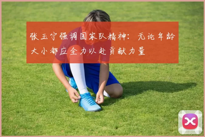 张玉宁强调国家队精神：无论年龄大小都应全力以赴贡献力量
